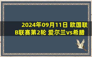 2024年09月11日 欧国联B联赛第2轮 爱尔兰vs希腊 全场录像